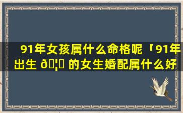 91年女孩属什么命格呢「91年出生 🦆 的女生婚配属什么好 🌻 」